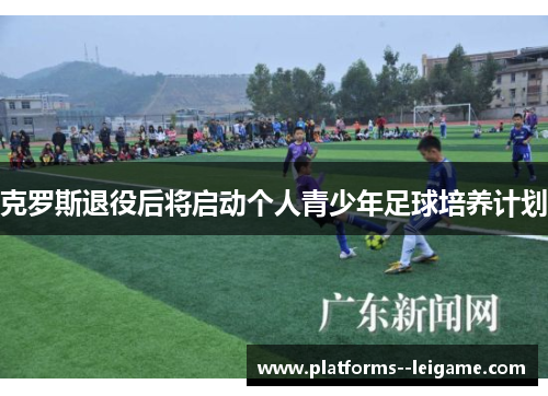克罗斯退役后将启动个人青少年足球培养计划