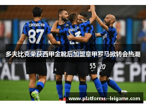 多夫比克荣获西甲金靴后加盟意甲罗马掀转会热潮 多夫比克荣获西甲金靴后加盟意甲罗马掀转会热潮