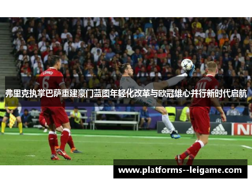 弗里克执掌巴萨重建豪门蓝图年轻化改革与欧冠雄心并行新时代启航